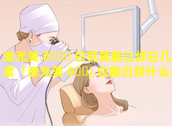 激光美 🐈 白究竟能让你白几个度「激光美 🌿 白能白到什么程度」